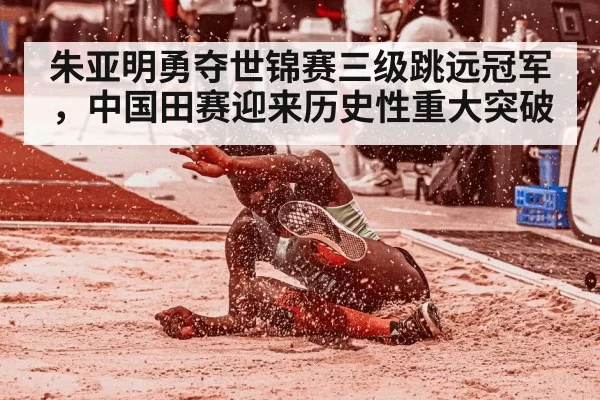 朱亚明勇夺世锦赛三级跳远冠军，中国田赛迎来历史性重大突破