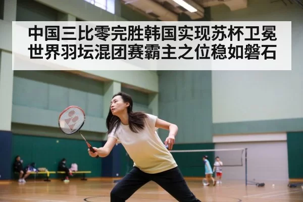 中国三比零完胜韩国实现苏杯卫冕 世界羽坛混团赛霸主之位稳如磐石