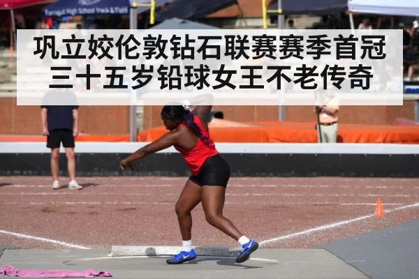 巩立姣伦敦钻石联赛赛季首冠 三十五岁铅球女王不老传奇