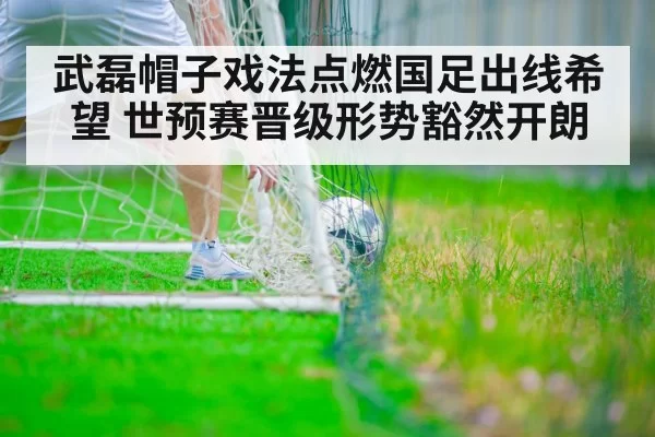 武磊帽子戏法点燃国足出线希望 世预赛晋级形势豁然开朗