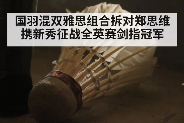 国羽混双雅思组合拆对郑思维携新秀征战全英赛剑指冠军